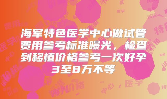 海军特色医学中心做试管费用参考标准曝光，检查到移植价格参考一次好孕3至8万不等