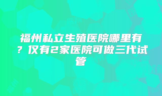 福州私立生殖医院哪里有?仅有2家医院可做三代试管