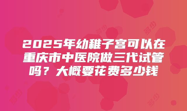 2025年幼稚子宫可以在重庆市中医院做三代试管吗?大概要花费多少钱