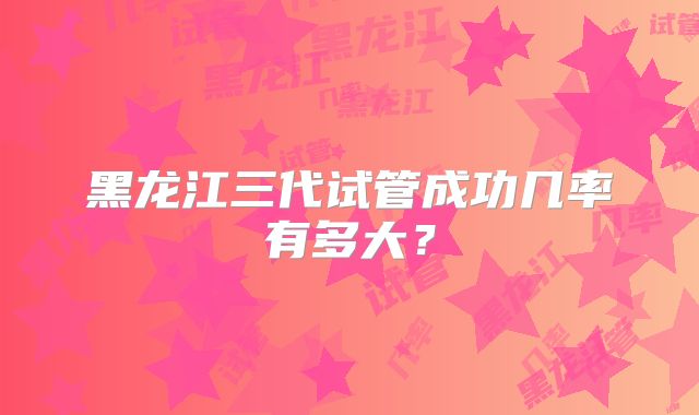 黑龙江三代试管成功几率有多大？