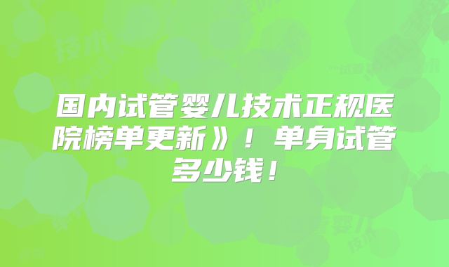 国内试管婴儿技术正规医院榜单更新》！单身试管多少钱！