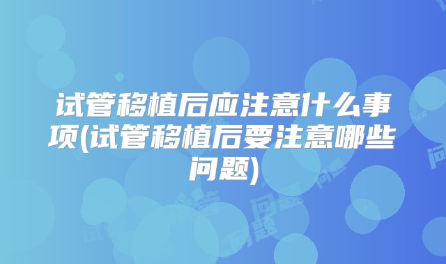 试管移植后应注意什么事项(试管移植后要注意哪些问题)