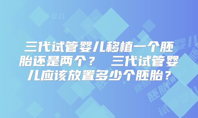 三代试管婴儿移植一个胚胎还是两个? 三代试管婴儿应该放置多少个胚胎?