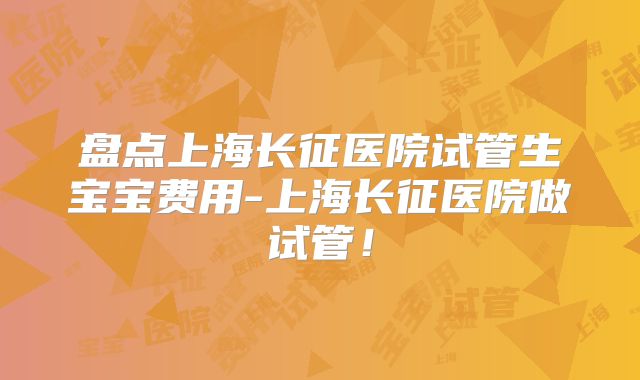 盘点上海长征医院试管生宝宝费用-上海长征医院做试管！