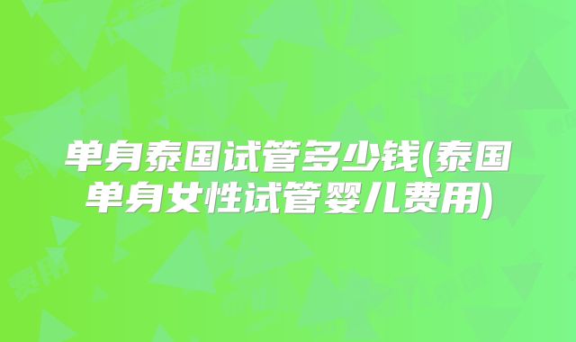 单身泰国试管多少钱(泰国单身女性试管婴儿费用)