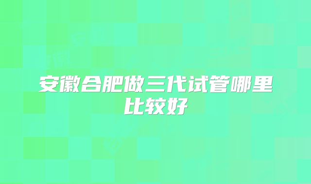 安徽合肥做三代试管哪里比较好