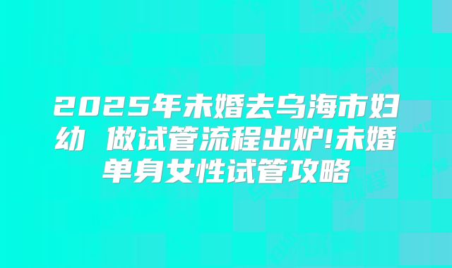 2025年未婚去乌海市妇幼 做试管流程出炉!未婚单身女性试管攻略