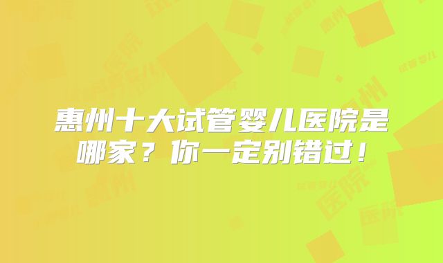 惠州十大试管婴儿医院是哪家?你一定别错过!