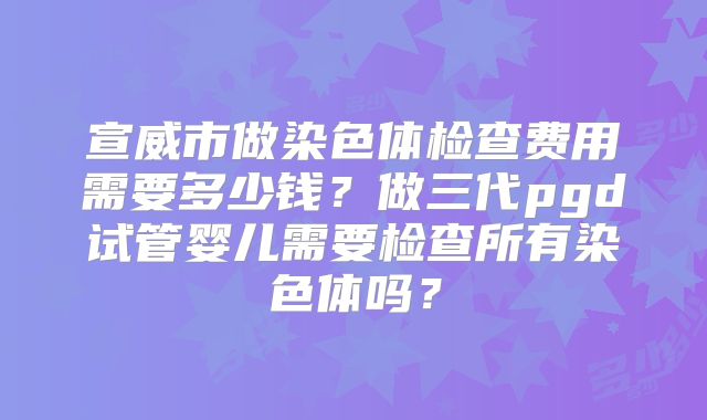 宣威市做染色体检查费用需要多少钱？做三代pgd试管婴儿需要检查所有染色体吗？