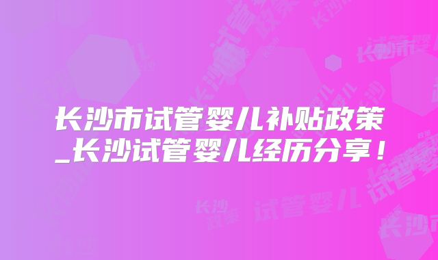 长沙市试管婴儿补贴政策_长沙试管婴儿经历分享!
