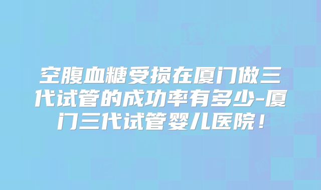 空腹血糖受损在厦门做三代试管的成功率有多少-厦门三代试管婴儿医院!