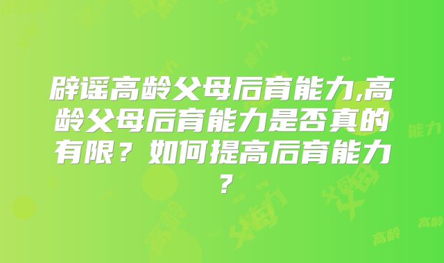 辟谣高龄父母后育能力,高龄父母后育能力是否真的有限？如何提高后育能力？
