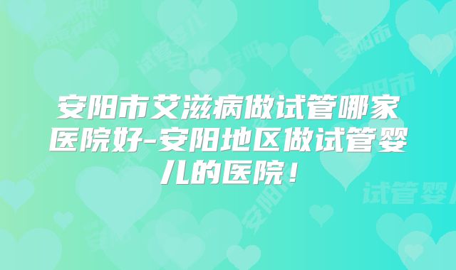 安阳市艾滋病做试管哪家医院好-安阳地区做试管婴儿的医院!