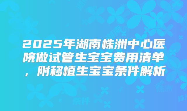 2025年湖南株洲中心医院做试管生宝宝费用清单，附移植生宝宝条件解析