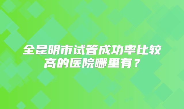 全昆明市试管成功率比较高的医院哪里有？