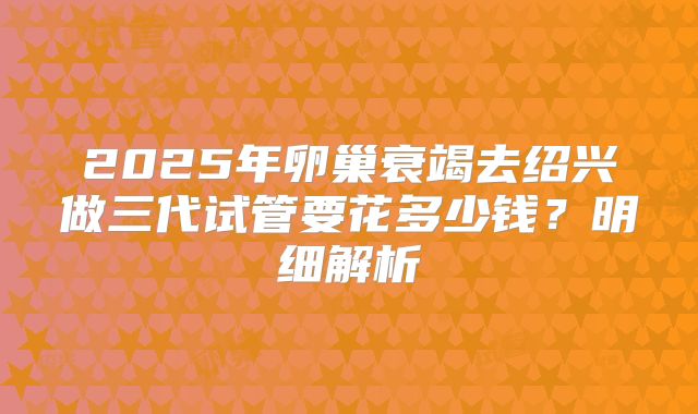 2025年卵巢衰竭去绍兴做三代试管要花多少钱？明细解析