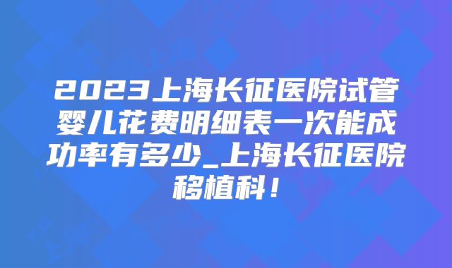 2023上海长征医院试管婴儿花费明细表一次能成功率有多少_上海长征医院移植科！