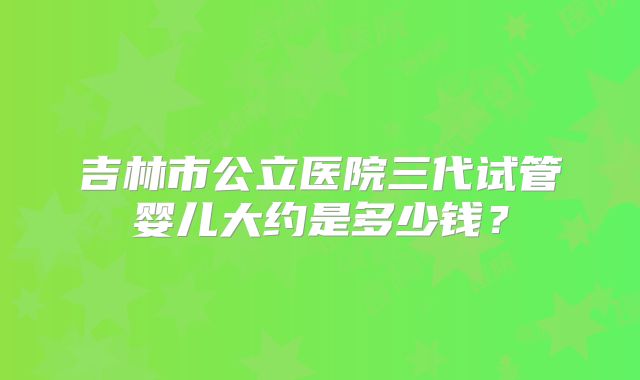 吉林市公立医院三代试管婴儿大约是多少钱?
