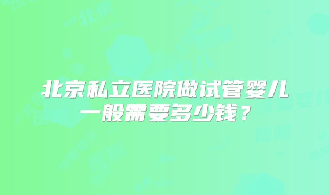 北京私立医院做试管婴儿一般需要多少钱?
