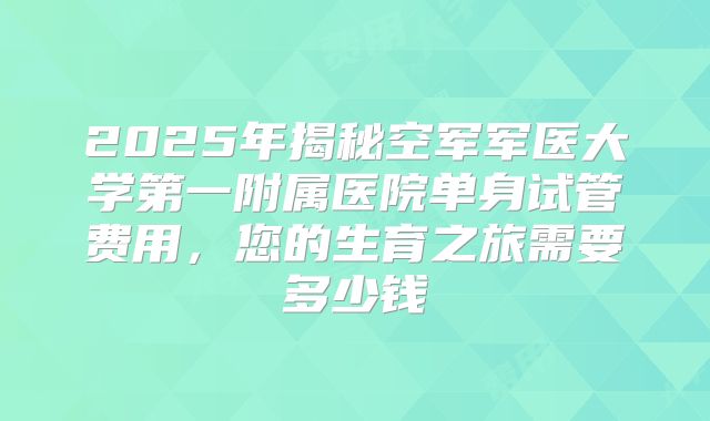 2025年揭秘空军军医大学第一附属医院单身试管费用，您的生育之旅需要多少钱