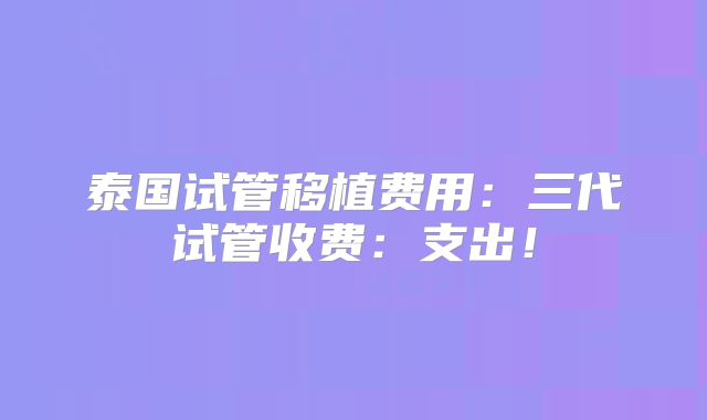 泰国试管移植费用:三代试管收费:支出!