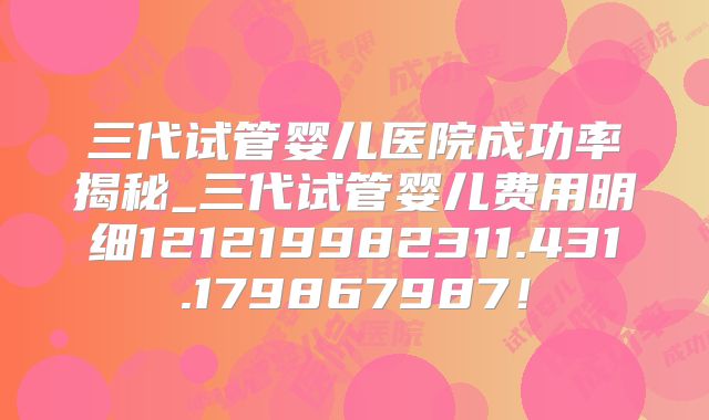三代试管婴儿医院成功率揭秘_三代试管婴儿费用明细121219982311.431.179867987！