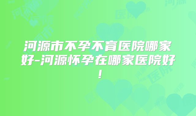 河源市不孕不育医院哪家好-河源怀孕在哪家医院好！