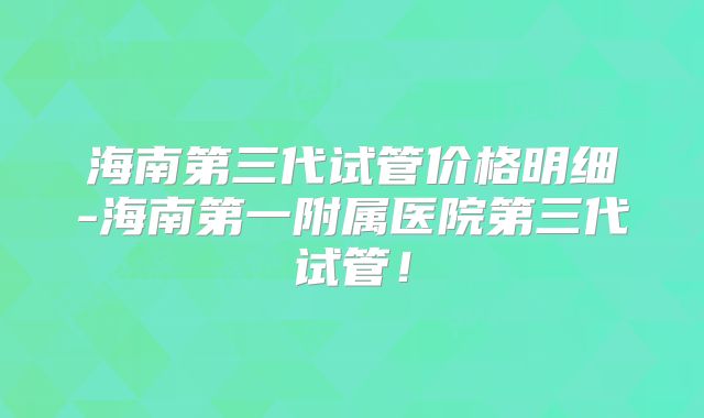 海南第三代试管价格明细-海南第一附属医院第三代试管!