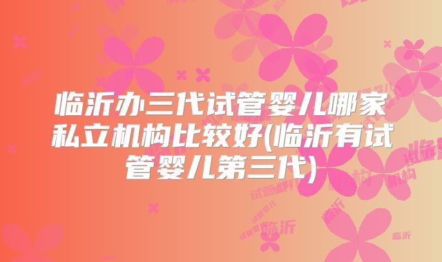 临沂办三代试管婴儿哪家私立机构比较好(临沂有试管婴儿第三代)