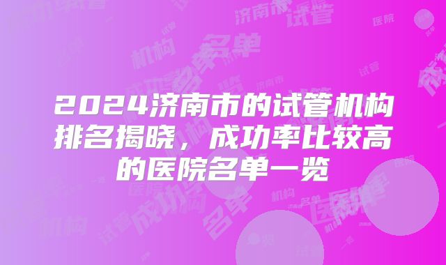 2024济南市的试管机构排名揭晓，成功率比较高的医院名单一览