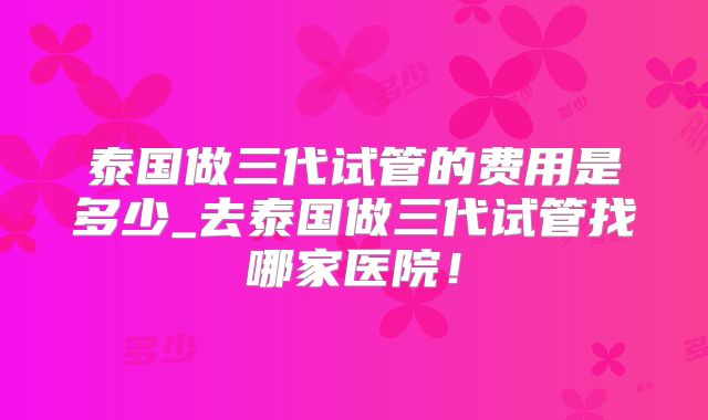 泰国做三代试管的费用是多少_去泰国做三代试管找哪家医院！