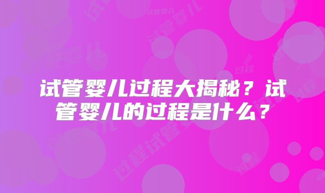 试管婴儿过程大揭秘?试管婴儿的过程是什么?
