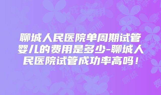 聊城人民医院单周期试管婴儿的费用是多少-聊城人民医院试管成功率高吗!