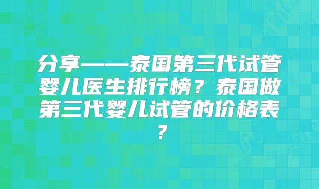 分享——泰国第三代试管婴儿医生排行榜?泰国做第三代婴儿试管的价格表?