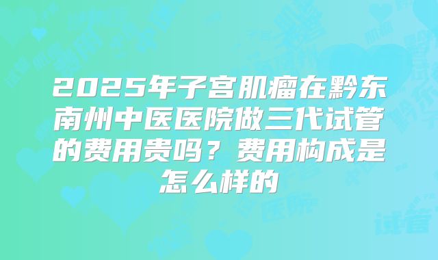 2025年子宫肌瘤在黔东南州中医医院做三代试管的费用贵吗？费用构成是怎么样的