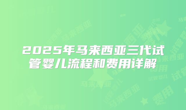 2025年马来西亚三代试管婴儿流程和费用详解