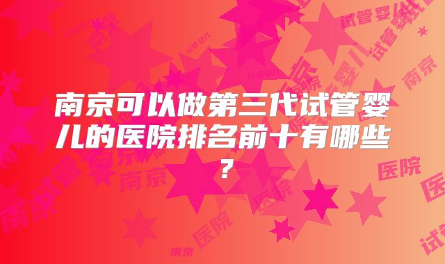 南京可以做第三代试管婴儿的医院排名前十有哪些？