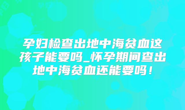 孕妇检查出地中海贫血这孩子能要吗_怀孕期间查出地中海贫血还能要吗!