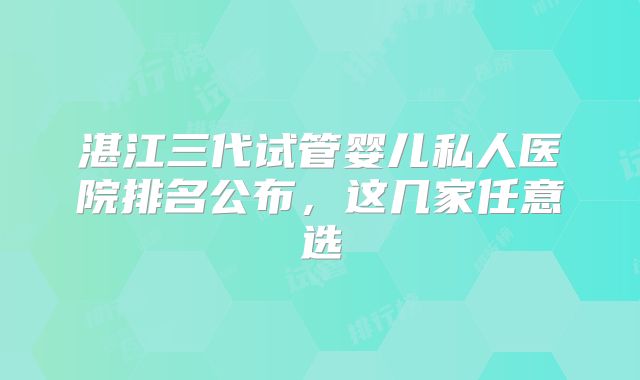 湛江三代试管婴儿私人医院排名公布，这几家任意选