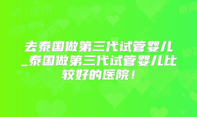 去泰国做第三代试管婴儿_泰国做第三代试管婴儿比较好的医院！
