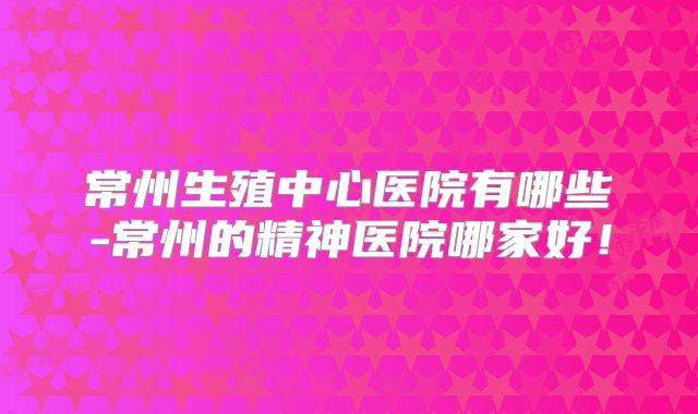 常州生殖中心医院有哪些-常州的精神医院哪家好！