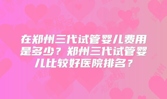 在郑州三代试管婴儿费用是多少？郑州三代试管婴儿比较好医院排名？