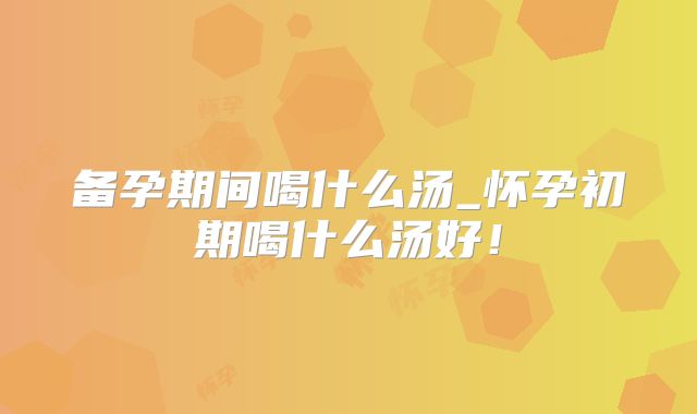 备孕期间喝什么汤_怀孕初期喝什么汤好！