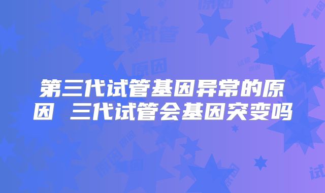 第三代试管基因异常的原因 三代试管会基因突变吗