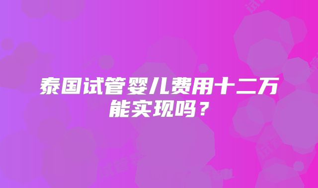 泰国试管婴儿费用十二万能实现吗?