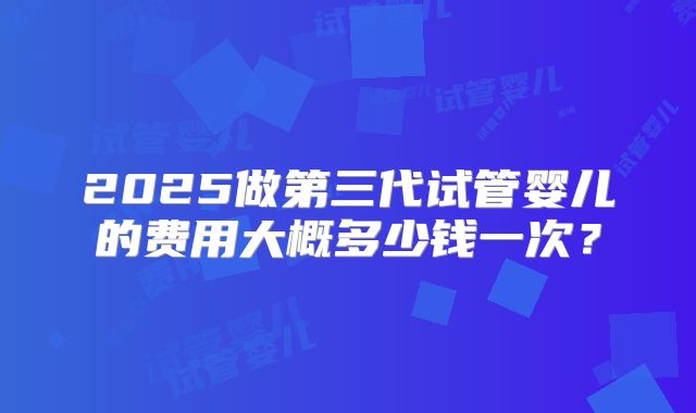 2025做第三代试管婴儿的费用大概多少钱一次?
