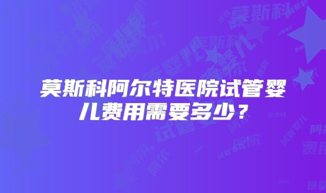 莫斯科阿尔特医院试管婴儿费用需要多少?