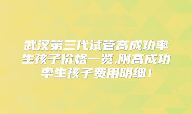 武汉第三代试管高成功率生孩子价格一览,附高成功率生孩子费用明细!