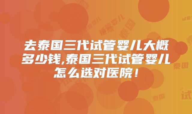 去泰国三代试管婴儿大概多少钱,泰国三代试管婴儿怎么选对医院！