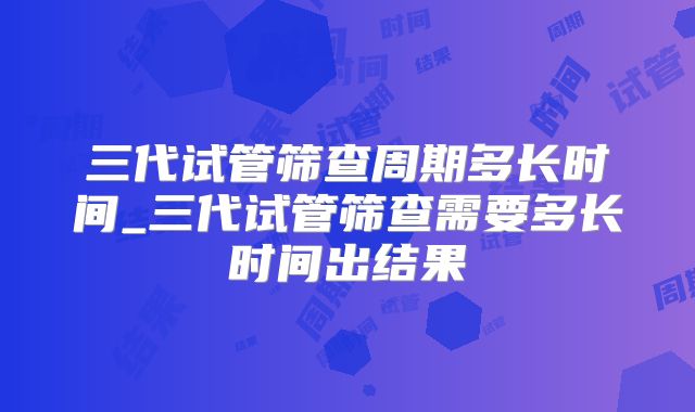 三代试管筛查周期多长时间_三代试管筛查需要多长时间出结果